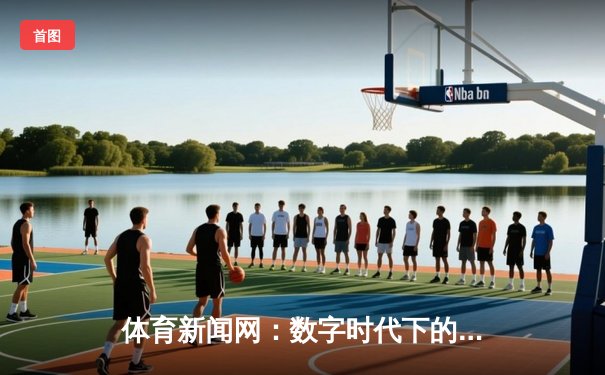 体育新闻网：数字时代下的信息枢纽与体育文化推动者